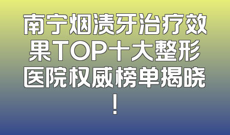 南宁烟渍牙治疗效果TOP十大整形医院权威榜单揭晓！