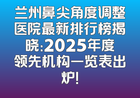 兰州鼻尖角度调整医院最新排行榜揭晓：2025年度领先机构一览表出炉！