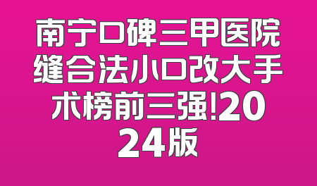 南宁口碑三甲医院缝合法小口改大手术榜前三强！2024版
