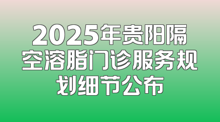 2025年贵阳隔空溶脂门诊服务规划细节公布
