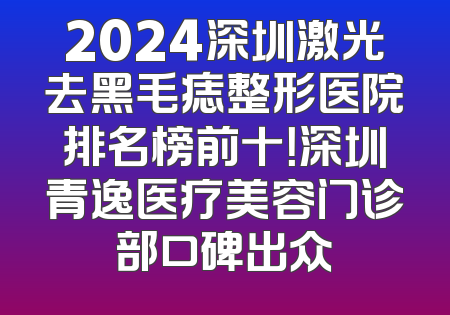 2024深圳激光去黑毛痣整形医院排名榜前十！深圳青逸医疗美容门诊部口碑出众
