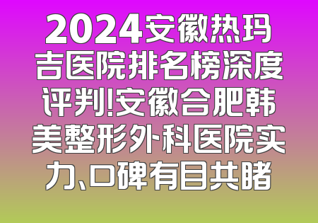 2024安徽热玛吉医院排名榜深度评判！安徽合肥韩美整形外科医院实力、口碑有目共睹