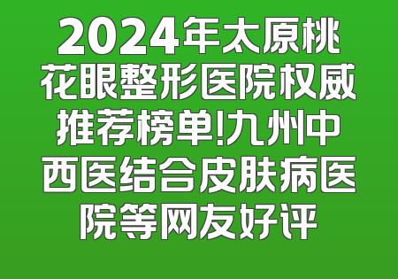 2024年太原桃花眼整形医院权威推荐榜单！九州中西医结合皮肤病医院等网友好评