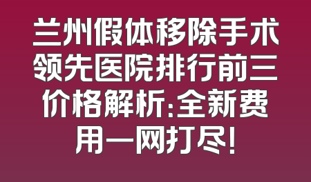 兰州假体移除手术领先医院排行前三价格解析：全新费用一网打尽！