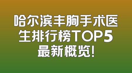 哈尔滨丰胸手术医生排行榜TOP5最新概览！