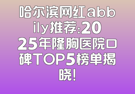 哈尔滨网红abbily推荐：2025年隆胸医院口碑TOP5榜单揭晓！