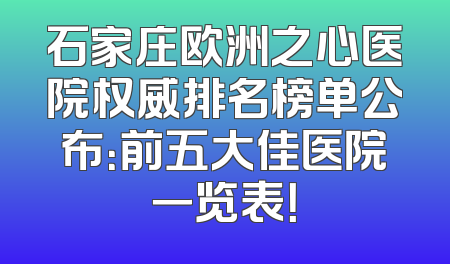 石家庄欧洲之心医院权威排名榜单公布：前五大佳医院一览表！