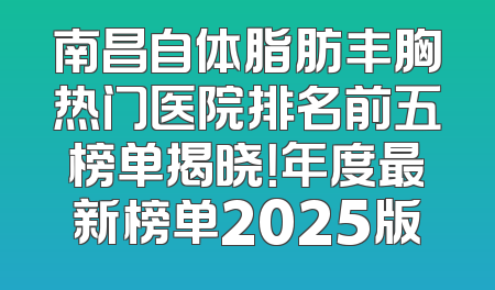 南昌自体脂肪丰胸热门医院排名前五榜单揭晓！年度最新榜单2025版