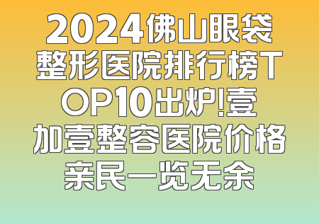 2024佛山眼袋整形医院排行榜TOP10出炉！壹加壹整容医院价格亲民一览无余