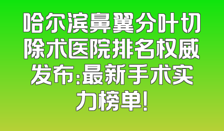 哈尔滨鼻翼分叶切除术医院排名权威发布：最新手术实力榜单！