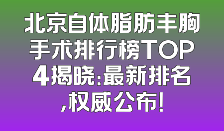 北京自体脂肪丰胸手术排行榜TOP4揭晓：最新排名，权威公布！