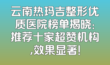云南热玛吉整形优质医院榜单揭晓：推荐十家超赞机构，效果显著！