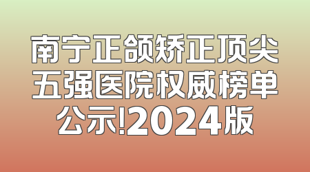 南宁正颌矫正顶尖五强医院权威榜单公示！2024版