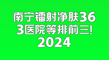 南宁镭射净肤363医院等排前三!2024