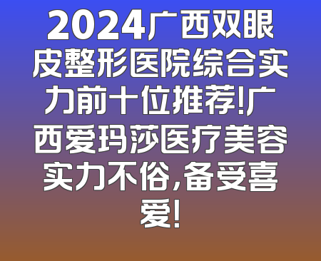 2024广西双眼皮整形医院综合实力前十位推荐！广西爱玛莎医疗美容实力不俗，备受喜爱！
