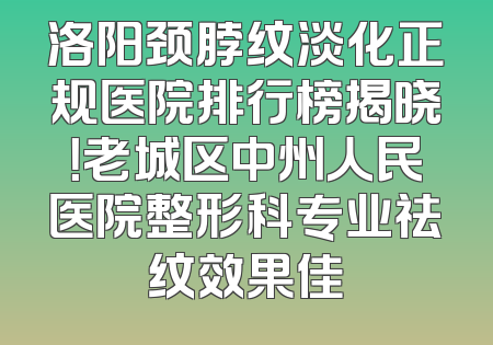 洛阳颈脖纹淡化正规医院排行榜揭晓！老城区中州人民医院整形科专业祛纹效果佳
