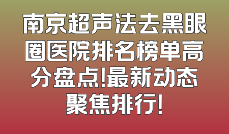 南京超声法去黑眼圈医院排名榜单高分盘点！最新动态聚焦排行！