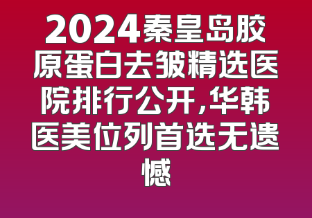 2024秦皇岛胶原蛋白去皱精选医院排行公开，华韩医美位列首选无遗憾
