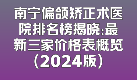 南宁偏颌矫正术医院排名榜揭晓：最新三家价格表概览（2024版）