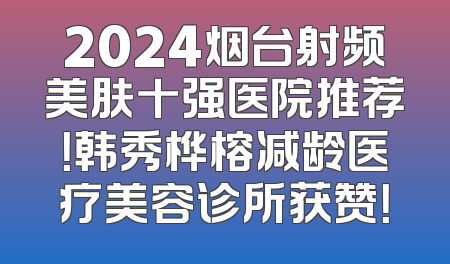 2024烟台射频美肤十强医院推荐！韩秀桦榕减龄医疗美容诊所获赞！