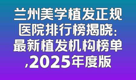 兰州美学植发正规医院排行榜揭晓：最新植发机构榜单，2025年度版