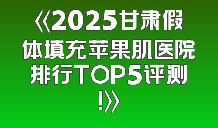 《2025甘肃假体填充苹果肌医院排行TOP5评测！》
