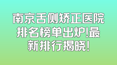 南京舌侧矫正医院排名榜单出炉！最新排行揭晓！
