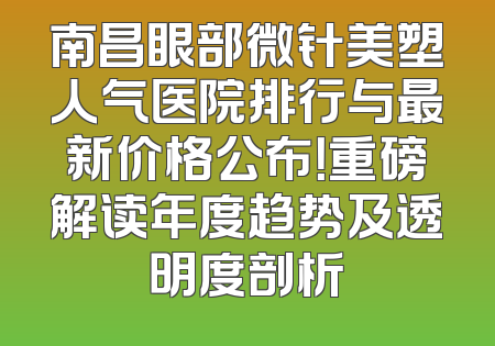 南昌眼部微针美塑人气医院排行与最新价格公布！重磅解读年度趋势及透明度剖析
