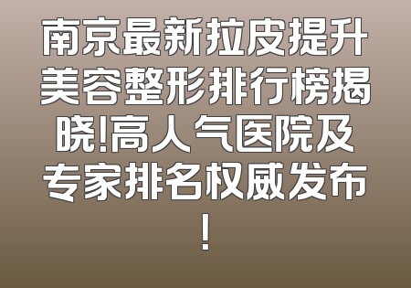 南京最新拉皮提升美容整形排行榜揭晓！高人气医院及专家排名权威发布！
