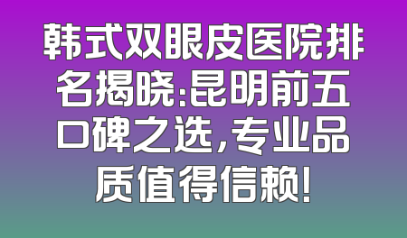 韩式双眼皮医院排名揭晓：昆明前五口碑之选，专业品质值得信赖！