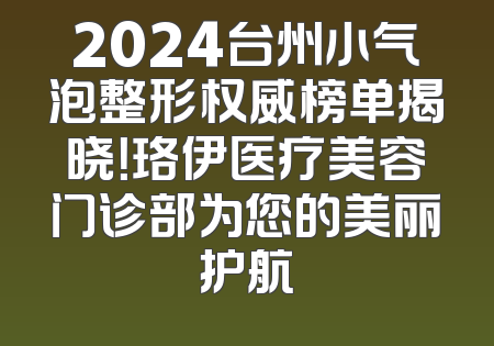 2024台州小气泡整形权威榜单揭晓！珞伊医疗美容门诊部为您的美丽护航
