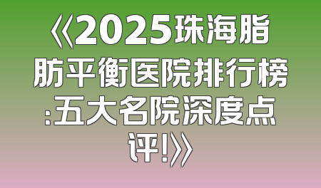 《2025珠海脂肪平衡医院排行榜：五大名院深度点评！》