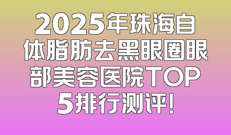 2025年珠海自体脂肪去黑眼圈眼部美容医院TOP5排行测评！