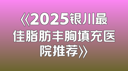 《2025银川最佳脂肪丰胸填充医院推荐》