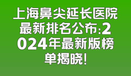 上海鼻尖延长医院最新排名公布：2024年最新版榜单揭晓！