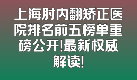 上海肘内翻矫正医院排名前五榜单重磅公开！最新权威解读！