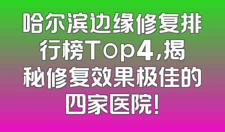 哈尔滨边缘修复排行榜Top4，揭秘修复效果极佳的四家医院！