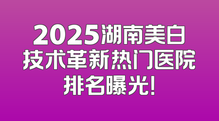 2025湖南美白技术革新热门医院排名曝光！