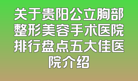 关于贵阳公立胸部整形美容手术医院排行盘点五大佳医院介绍