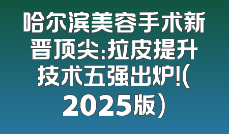 哈尔滨美容手术新晋顶尖：拉皮提升技术五强出炉！(2025版)