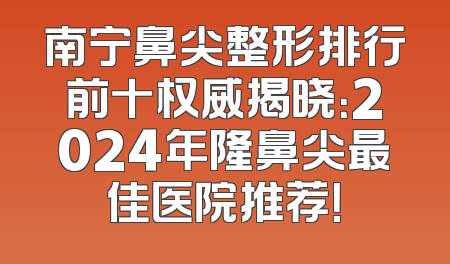南宁鼻尖整形排行前十权威揭晓：2024年隆鼻尖最佳医院推荐！