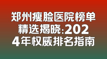 郑州瘦脸医院榜单精选揭晓：2024年权威排名指南