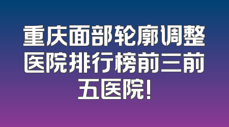 重庆面部轮廓调整医院排行榜前三前五医院!