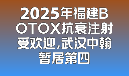 2025年福建BOTOX抗衰注射受欢迎，武汉中翰暂居第四