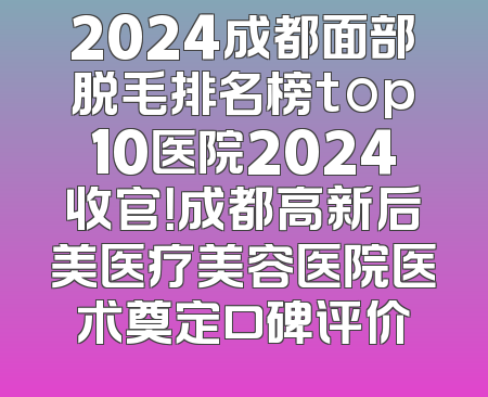 2024成都面部脱毛排名榜top10医院2024收官！成都高新后美医疗美容医院医术奠定口碑评价