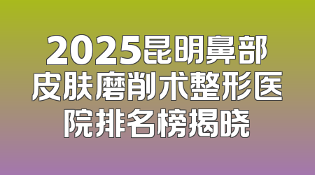 2025昆明鼻部皮肤磨削术整形医院排名榜揭晓