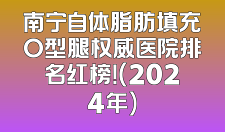 南宁自体脂肪填充O型腿权威医院排名红榜！(2024年)