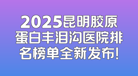 2025昆明胶原蛋白丰泪沟医院排名榜单全新发布！