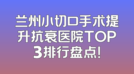 兰州小切口手术提升抗衰医院TOP3排行盘点！