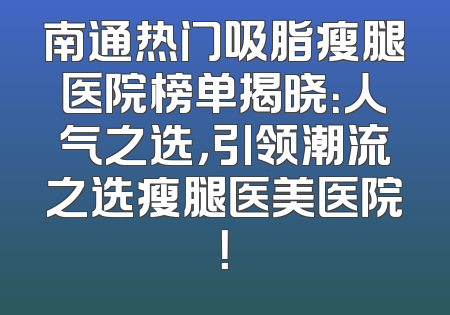南通热门吸脂瘦腿医院榜单揭晓：人气之选，引领潮流之选瘦腿医美医院！